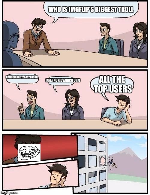 Trolls, they're everywhere. | WHO IS IMGFLIP'S BIGGEST TROLL RANDOMIDIOT/GAYPERSON INFERNOKIDSANDSTORM ALL THE TOP USERS | image tagged in memes,boardroom meeting suggestion | made w/ Imgflip meme maker