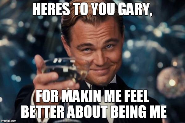 Leonardo Dicaprio Cheers Meme | HERES TO YOU GARY, FOR MAKIN ME FEEL BETTER ABOUT BEING ME | image tagged in memes,leonardo dicaprio cheers | made w/ Imgflip meme maker