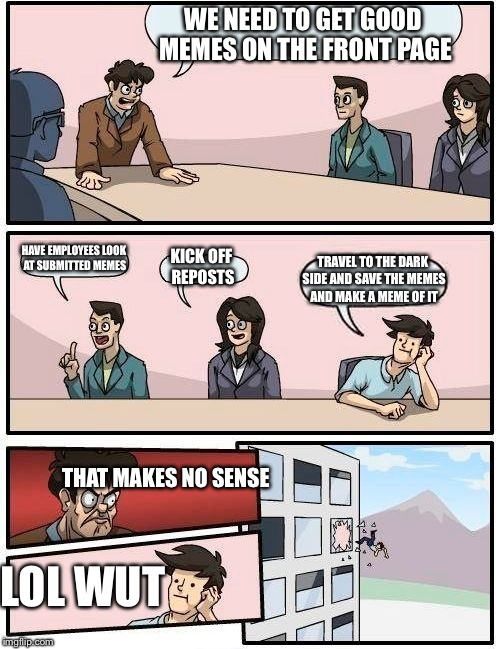 Boardroom Meeting Suggestion Meme | WE NEED TO GET GOOD MEMES ON THE FRONT PAGE HAVE EMPLOYEES LOOK AT SUBMITTED MEMES KICK OFF REPOSTS TRAVEL TO THE DARK SIDE AND SAVE THE MEM | image tagged in memes,boardroom meeting suggestion | made w/ Imgflip meme maker