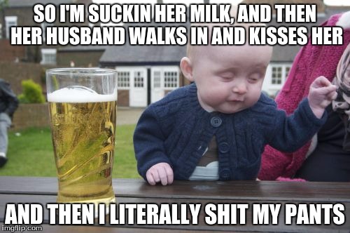 Drunk Baby Meme | SO I'M SUCKIN HER MILK, AND THEN HER HUSBAND WALKS IN AND KISSES HER AND THEN I LITERALLY SHIT MY PANTS | image tagged in memes,drunk baby | made w/ Imgflip meme maker