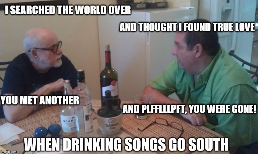 Drinking songs | I SEARCHED THE WORLD OVER AND THOUGHT I FOUND TRUE LOVE YOU MET ANOTHER AND PLFFLLLPFT, YOU WERE GONE! WHEN DRINKING SONGS GO SOUTH | image tagged in drinking,songs | made w/ Imgflip meme maker