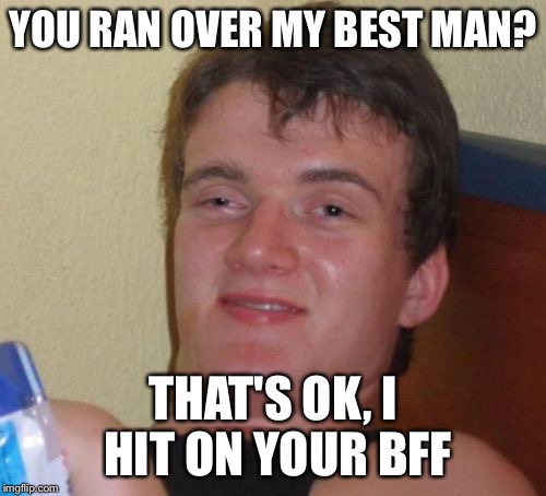 10 Guy Meme | YOU RAN OVER MY BEST MAN? THAT'S OK, I HIT ON YOUR BFF | image tagged in memes,10 guy | made w/ Imgflip meme maker
