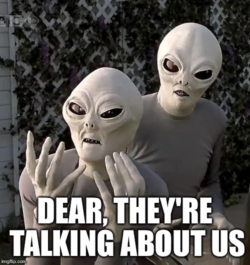 aliens2 | DEAR, THEY'RE TALKING ABOUT US | image tagged in aliens2 | made w/ Imgflip meme maker