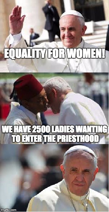Pope Francis Conundrum  | EQUALITY FOR WOMEN! WE HAVE 2500 LADIES WANTING TO ENTER THE PRIESTHOOD | image tagged in pope francis conundrum  | made w/ Imgflip meme maker