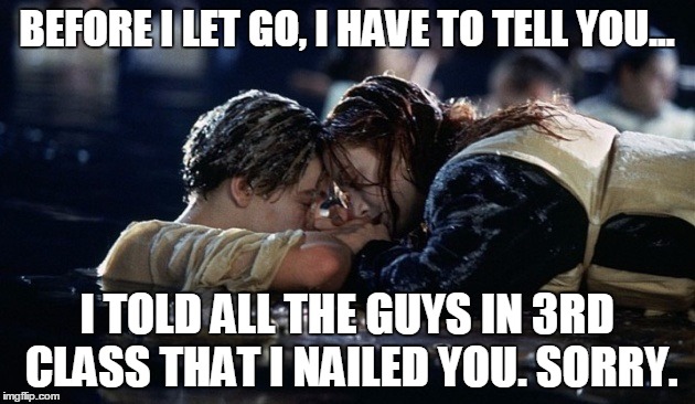 Jack saying goodbye x 2 | BEFORE I LET GO, I HAVE TO TELL YOU... I TOLD ALL THE GUYS IN 3RD CLASS THAT I NAILED YOU. SORRY. | image tagged in jake saying goodbye | made w/ Imgflip meme maker