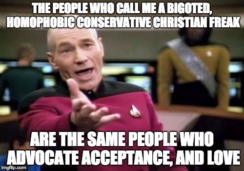 What on earth is happening?? | THE PEOPLE WHO CALL ME A BIGOTED, HOMOPHOBIC CONSERVATIVE CHRISTIAN FREAK ARE THE SAME PEOPLE WHO ADVOCATE ACCEPTANCE, AND LOVE | image tagged in memes,picard wtf,gay,bigotry,captain picard facepalm,christianity | made w/ Imgflip meme maker