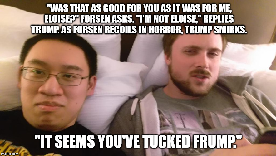 "WAS THAT AS GOOD FOR YOU AS IT WAS FOR ME, ELOISE?" FORSEN ASKS. "I'M NOT ELOISE," REPLIES TRUMP. AS FORSEN RECOILS IN HORROR, TRUMP SMIRKS | made w/ Imgflip meme maker