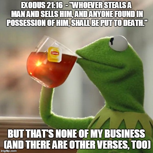But That's None Of My Business Meme | EXODUS 21:16  - "WHOEVER STEALS A MAN AND SELLS HIM, AND ANYONE FOUND IN POSSESSION OF HIM, SHALL BE PUT TO DEATH." BUT THAT'S NONE OF MY BU | image tagged in memes,but thats none of my business,kermit the frog | made w/ Imgflip meme maker