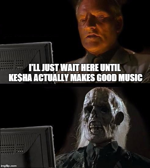 I'll Just Wait Here | I'LL JUST WAIT HERE UNTIL KE$HA ACTUALLY MAKES GOOD MUSIC | image tagged in memes,ill just wait here | made w/ Imgflip meme maker