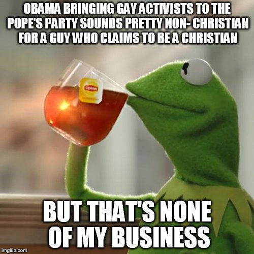 But That's None Of My Business | OBAMA BRINGING GAY ACTIVISTS TO THE POPE'S PARTY SOUNDS PRETTY NON- CHRISTIAN FOR A GUY WHO CLAIMS TO BE A CHRISTIAN BUT THAT'S NONE OF MY B | image tagged in memes,but thats none of my business,kermit the frog | made w/ Imgflip meme maker