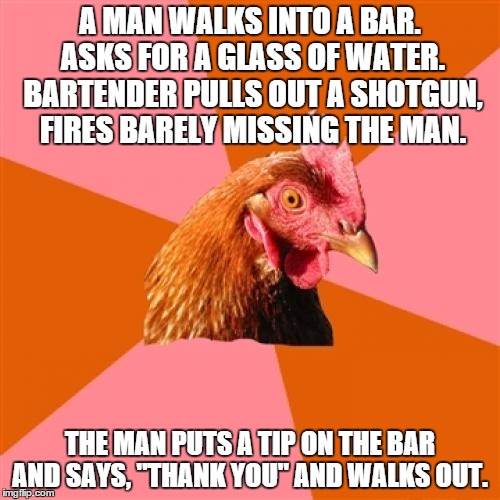 IT'S A RIDDLE | A MAN WALKS INTO A BAR. ASKS FOR A GLASS OF WATER. BARTENDER PULLS OUT A SHOTGUN, FIRES BARELY MISSING THE MAN. THE MAN PUTS A TIP ON THE BA | image tagged in memes,anti joke chicken | made w/ Imgflip meme maker