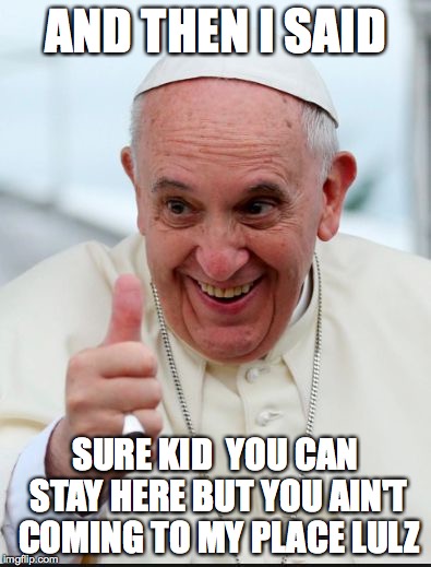 Pope Francis | AND THEN I SAID SURE KID  YOU CAN STAY HERE BUT YOU AIN'T COMING TO MY PLACE LULZ | image tagged in pope francis | made w/ Imgflip meme maker