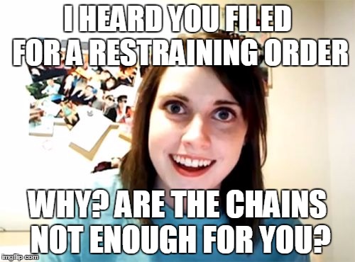 This is kinda messed up. | I HEARD YOU FILED FOR A RESTRAINING ORDER WHY? ARE THE CHAINS NOT ENOUGH FOR YOU? | image tagged in memes,overly attached girlfriend | made w/ Imgflip meme maker
