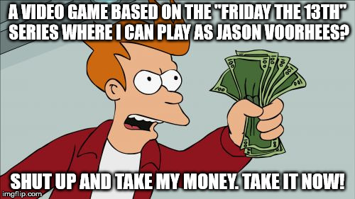 Been waiting years for this! If you want this game to happen too, check out their campaign on Kickstarter. | A VIDEO GAME BASED ON THE "FRIDAY THE 13TH" SERIES WHERE I CAN PLAY AS JASON VOORHEES? SHUT UP AND TAKE MY MONEY. TAKE IT NOW! | image tagged in memes,shut up and take my money fry | made w/ Imgflip meme maker