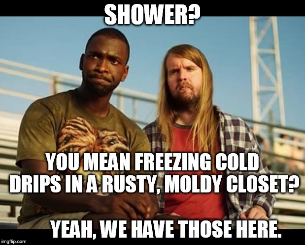 SHOWER? YOU MEAN FREEZING COLD DRIPS IN A RUSTY, MOLDY CLOSET?                          YEAH, WE HAVE THOSE HERE. | image tagged in reed and sample1 | made w/ Imgflip meme maker