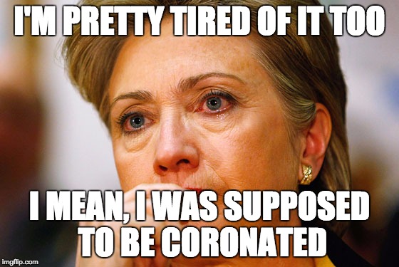 Hillary Clinton Crying | I'M PRETTY TIRED OF IT TOO I MEAN, I WAS SUPPOSED TO BE CORONATED | image tagged in hillary clinton crying | made w/ Imgflip meme maker