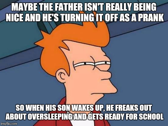 Futurama Fry Meme | MAYBE THE FATHER ISN'T REALLY BEING NICE AND HE'S TURNING IT OFF AS A PRANK SO WHEN HIS SON WAKES UP, HE FREAKS OUT ABOUT OVERSLEEPING AND G | image tagged in memes,futurama fry | made w/ Imgflip meme maker