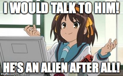 Haruhi Computer | I WOULD TALK TO HIM! HE'S AN ALIEN AFTER ALL! | image tagged in haruhi computer | made w/ Imgflip meme maker