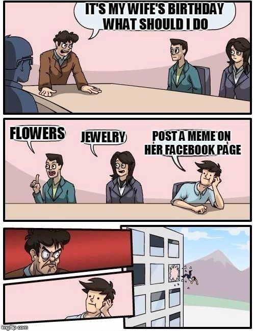 Boardroom Meeting Suggestion | IT'S MY WIFE'S BIRTHDAY WHAT SHOULD I DO FLOWERS JEWELRY POST A MEME ON HER FACEBOOK PAGE | image tagged in memes,boardroom meeting suggestion | made w/ Imgflip meme maker