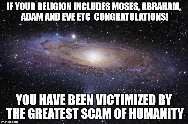 God Religion Universe | IF YOUR RELIGION INCLUDES MOSES, ABRAHAM, ADAM AND EVE ETC

CONGRATULATIONS! YOU HAVE BEEN VICTIMIZED BY THE GREATEST SCAM OF HUMANITY | image tagged in god religion universe | made w/ Imgflip meme maker