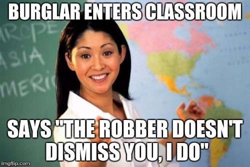 Unhelpful High School Teacher Meme | BURGLAR ENTERS CLASSROOM SAYS "THE ROBBER DOESN'T DISMISS YOU, I DO" | image tagged in memes,unhelpful high school teacher | made w/ Imgflip meme maker