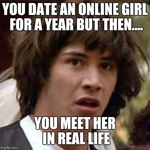 Conspiracy Keanu | YOU DATE AN ONLINE GIRL FOR A YEAR BUT THEN.... YOU MEET HER IN REAL LIFE | image tagged in memes,conspiracy keanu | made w/ Imgflip meme maker