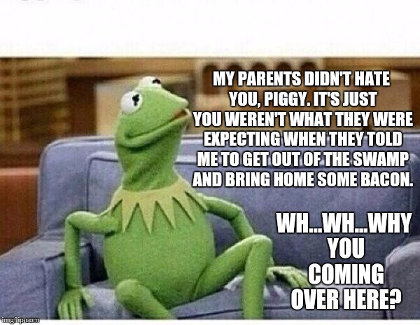 KERMIT | MY PARENTS DIDN'T HATE YOU, PIGGY. IT'S JUST YOU WEREN'T WHAT THEY WERE EXPECTING WHEN THEY TOLD ME TO GET OUT OF THE SWAMP AND BRING HOME S | image tagged in kermit | made w/ Imgflip meme maker