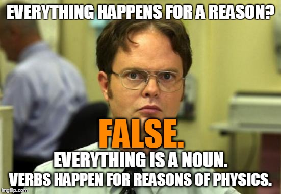Dwight Schrute Meme | EVERYTHING HAPPENS FOR A REASON? VERBS HAPPEN FOR REASONS OF PHYSICS. EVERYTHING IS A NOUN. FALSE. | image tagged in memes,dwight schrute | made w/ Imgflip meme maker