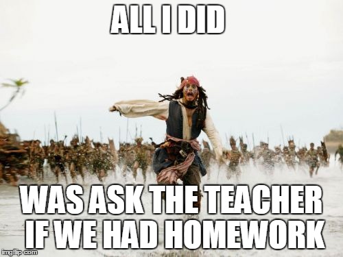 Jack Sparrow Being Chased | ALL I DID WAS ASK THE TEACHER IF WE HAD HOMEWORK | image tagged in memes,jack sparrow being chased | made w/ Imgflip meme maker