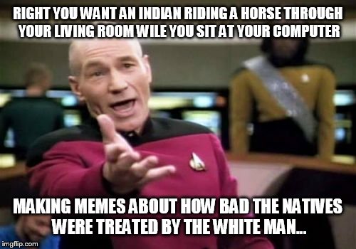 Picard Wtf | RIGHT YOU WANT AN INDIAN RIDING A HORSE THROUGH YOUR LIVING ROOM WILE YOU SIT AT YOUR COMPUTER MAKING MEMES ABOUT HOW BAD THE NATIVES WERE T | image tagged in memes,picard wtf | made w/ Imgflip meme maker