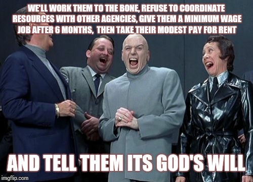 Laughing Villains | WE'LL WORK THEM TO THE BONE, REFUSE TO COORDINATE RESOURCES WITH OTHER AGENCIES, GIVE THEM A MINIMUM WAGE JOB AFTER 6 MONTHS,  THEN TAKE THE | image tagged in memes,laughing villains | made w/ Imgflip meme maker