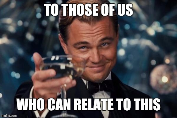 Leonardo Dicaprio Cheers Meme | TO THOSE OF US WHO CAN RELATE TO THIS | image tagged in memes,leonardo dicaprio cheers | made w/ Imgflip meme maker