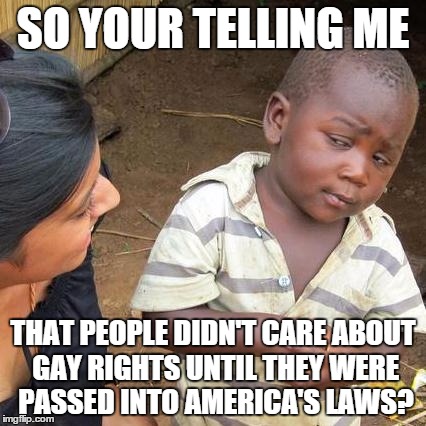 Third World Skeptical Kid Meme | SO YOUR TELLING ME THAT PEOPLE DIDN'T CARE ABOUT GAY RIGHTS UNTIL THEY WERE PASSED INTO AMERICA'S LAWS? | image tagged in memes,third world skeptical kid | made w/ Imgflip meme maker