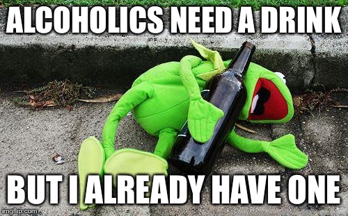Drunk Kermit | ALCOHOLICS NEED A DRINK BUT I ALREADY HAVE ONE | image tagged in drunk kermit | made w/ Imgflip meme maker