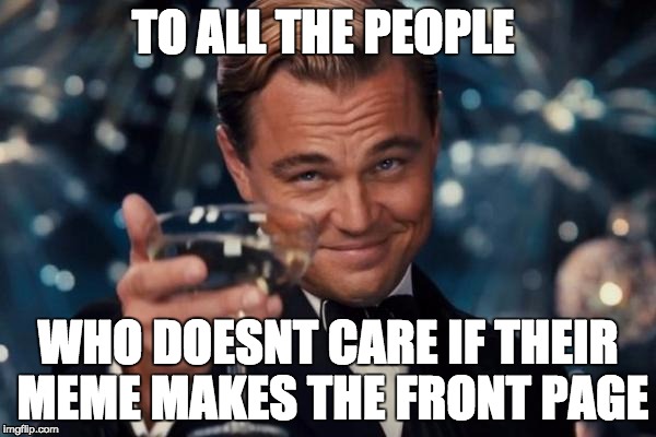 Leonardo Dicaprio Cheers Meme | TO ALL THE PEOPLE WHO DOESNT CARE IF THEIR MEME MAKES THE FRONT PAGE | image tagged in memes,leonardo dicaprio cheers | made w/ Imgflip meme maker