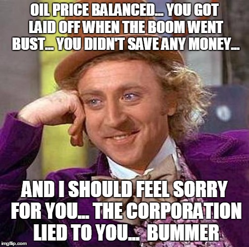 Creepy Condescending Wonka Meme | OIL PRICE BALANCED... YOU GOT LAID OFF WHEN THE BOOM WENT BUST... YOU DIDN'T SAVE ANY MONEY... AND I SHOULD FEEL SORRY FOR YOU... THE CORPOR | image tagged in memes,creepy condescending wonka | made w/ Imgflip meme maker