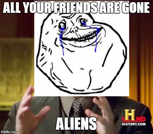 This Is Also True | ALL YOUR FRIENDS ARE GONE ALIENS | image tagged in ancient aliens,forever alone | made w/ Imgflip meme maker