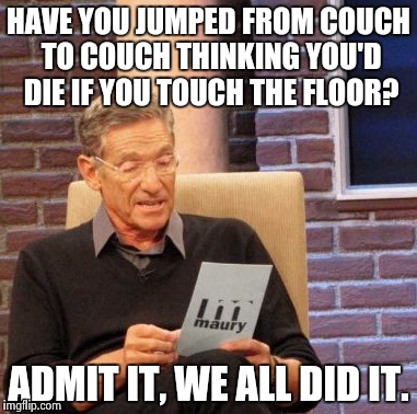Maury Lie Detector Meme | HAVE YOU JUMPED FROM COUCH TO COUCH THINKING YOU'D DIE IF YOU TOUCH THE FLOOR? ADMIT IT, WE ALL DID IT. | image tagged in memes,maury lie detector | made w/ Imgflip meme maker
