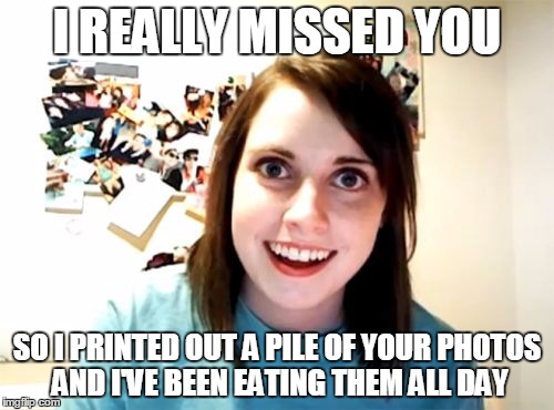 Overly Attached Girlfriend | I REALLY MISSED YOU SO I PRINTED OUT A PILE OF YOUR PHOTOS AND I'VE BEEN EATING THEM ALL DAY | image tagged in memes,overly attached girlfriend | made w/ Imgflip meme maker