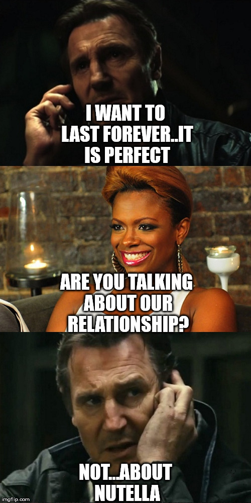 I WANT TO LAST FOREVER..IT IS PERFECT NOT...ABOUT NUTELLA ARE YOU TALKING ABOUT OUR RELATIONSHIP? | image tagged in liam neeson nutella | made w/ Imgflip meme maker