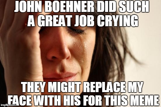 First World Problems Meme | JOHN BOEHNER DID SUCH A GREAT JOB CRYING THEY MIGHT REPLACE MY FACE WITH HIS FOR THIS MEME | image tagged in memes,first world problems | made w/ Imgflip meme maker