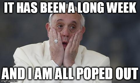 pope scream | IT HAS BEEN A LONG WEEK AND I AM ALL POPED OUT | image tagged in pope scream | made w/ Imgflip meme maker