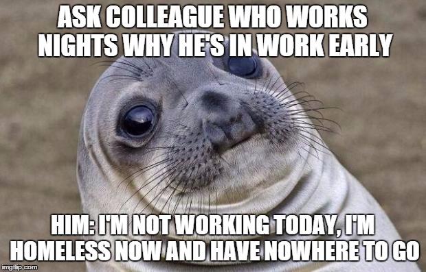 Awkward Moment Sealion | ASK COLLEAGUE WHO WORKS NIGHTS WHY HE'S IN WORK EARLY HIM: I'M NOT WORKING TODAY, I'M HOMELESS NOW AND HAVE NOWHERE TO GO | image tagged in memes,awkward moment sealion,AdviceAnimals | made w/ Imgflip meme maker