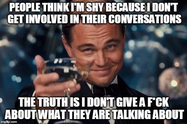 Leonardo Dicaprio Cheers Meme | PEOPLE THINK I'M SHY BECAUSE I DON'T GET INVOLVED IN THEIR CONVERSATIONS THE TRUTH IS I DON'T GIVE A F*CK ABOUT WHAT THEY ARE TALKING ABOUT | image tagged in memes,leonardo dicaprio cheers | made w/ Imgflip meme maker