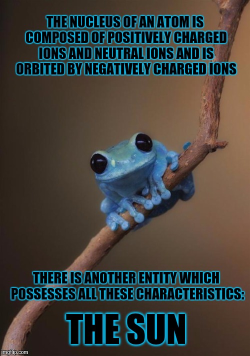 What if our solar system really is just an atom inside a much larger creature? | THE NUCLEUS OF AN ATOM IS COMPOSED OF POSITIVELY CHARGED IONS AND NEUTRAL IONS AND IS ORBITED BY NEGATIVELY CHARGED IONS THE SUN THERE IS AN | image tagged in small fact frog,astronomy,AdviceAnimals | made w/ Imgflip meme maker