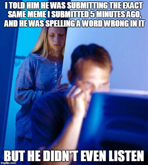 I TOLD HIM HE WAS SUBMITTING THE EXACT SAME MEME I SUBMITTED 5 MINUTES AGO, AND HE WAS SPELLING A WORD WRONG IN IT BUT HE DIDN'T EVEN LISTEN | made w/ Imgflip meme maker