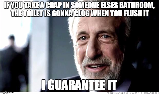 I Guarantee It | IF YOU TAKE A CRAP IN SOMEONE ELSES BATHROOM, THE TOILET IS GONNA CLOG WHEN YOU FLUSH IT I GUARANTEE IT | image tagged in memes,i guarantee it | made w/ Imgflip meme maker