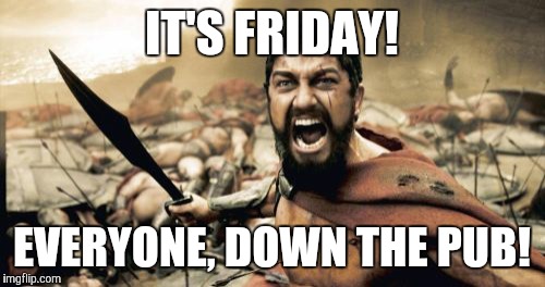 Sparta Leonidas | IT'S FRIDAY! EVERYONE, DOWN THE PUB! | image tagged in memes,sparta leonidas | made w/ Imgflip meme maker