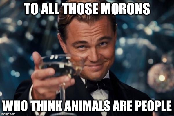 Leonardo Dicaprio Cheers Meme | TO ALL THOSE MORONS WHO THINK ANIMALS ARE PEOPLE | image tagged in memes,leonardo dicaprio cheers | made w/ Imgflip meme maker