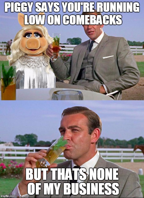 PIGGY SAYS YOU'RE RUNNING LOW ON COMEBACKS BUT THATS NONE OF MY BUSINESS | image tagged in sean connery and miss piggy | made w/ Imgflip meme maker